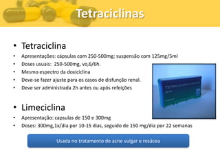 Tetraciclinas

• Tetraciclina
•   Apresentações: cápsulas com 250-500mg; suspensão com 125mg/5ml
•   Doses usuais: 250-500mg, vo,6/6h.
•   Mesmo espectro da doxiciclina
•   Deve-se fazer ajuste para os casos de disfunção renal.
•   Deve ser administrada 2h antes ou após refeições


• Limeciclina
•   Apresentação: capsulas de 150 e 300mg
•   Doses: 300mg,1x/dia por 10-15 dias, seguido de 150 mg/dia por 22 semanas

                  Usada no tratamento de acne vulgar e rosácea
 