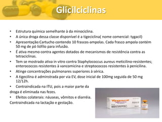 Glicilciclinas
•  Estrutura química semelhante à da minociclina.
•  A única droga dessa classe disponível é a tigeciclina( nome comercial: tygacil)
•  Apresentação:Cartucho contendo 10 frascos-ampolas. Cada frasco ampola contém
   50 mg de pó liófilo para infusão.
• É ativa mesmo contra agentes dotados de mecanismos de resistência contra as
   tetraciclinas.
• Tem se mostrado ativa in vitro contra Staphylococcus aureus meticilino-resistentes;
   enterococcos resistentes à vancomicina e streptococcos resistentes à penicilina.
• Atinge concentrações pulmonares superiores à sérica.
• A tigecilina é adminstrada por via EV, dose inicial de 100mg seguida de 50 mg
   12/12h.
• Contraindicada na ITU, pois a maior parte da
droga é eliminada nas fezes.
• Efeitos colaterais: náuseas, vômitos e diarréia.
Contraindicada na lactação e gestação.
 