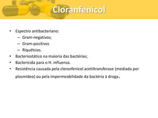 Cloranfenicol

• Espectro antibacteriano:
   – Gram-negativos;
   – Gram-positivos
   – Riquétsias.
• Bacteriostático na maioria das bactérias;
• Bactericida para o H. influenza.
• Resistência causada pela cloranfenicol acetiltransferase (mediada por
   plasmídeo) ou pela impermeabilidade da bactéria à droga.
 