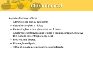 Cloranfenicol

• Aspectos farmacocinéticos:
   – Administração oral ou parenteral;
   – Absorção completa e rápica;
   – Concentração máxima plasmática em 2 horas.
   – Amplamente distribuídos nos tecidos e líquidos corporais, inclusive
     LCR (60% da concentração sanguínea);
   – Meia-vida de 2 horas.
   – Eliminação no fígado;
   – 10% é eliminado pela urina de forma inalterada.
 