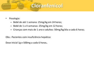 Cloranfenicol

• Posologia:
   – Bebê de até 1 semana: 25mg/kg em 24 horas;
   – Bebê de 1 a 4 semanas: 25mg/kg em 12 horas;
   – Crianças com mais de 1 ano e adultos: 50mg/kg/dia a cada 6 horas;

Obs.: Pacientes com insuficiência hepática:

Dose inicial 1g e 500mg a cada 6 horas.
 