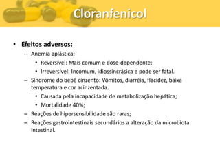 Cloranfenicol

• Efeitos adversos:
   – Anemia aplástica:
       • Reversível: Mais comum e dose-dependente;
       • Irreversível: Incomum, idiossincrásica e pode ser fatal.
   – Síndrome do bebê cinzento: Vômitos, diarréia, flacidez, baixa
     temperatura e cor acinzentada.
       • Causada pela incapacidade de metabolização hepática;
       • Mortalidade 40%;
   – Reações de hipersensibilidade são raras;
   – Reações gastrointestinais secundários a alteração da microbiota
     intestinal.
 