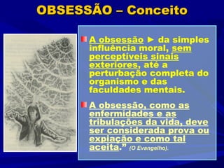 OBSESSÃO – Conceito

      A obsessão ► da simples
      influência moral, sem
      perceptíveis sinais
      exteriores, até a
      perturbação completa do
      organismo e das
      faculdades mentais.
      A obsessão, como as
      enfermidades e as
      tribulações da vida, deve
      ser considerada prova ou
      expiação e como tal
      aceita.” (O Evangelho).
 
