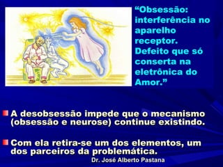 “Obsessão:
                              interferência no
                              aparelho
                              receptor.
                              Defeito que só
                              conserta na
                              eletrônica do
                              Amor.”


A desobsessão impede que o mecanismo
(obsessão e neurose) continue existindo.

Com ela retira-se um dos elementos, um
dos parceiros da problemática.
                Dr. José Alberto Pastana
 