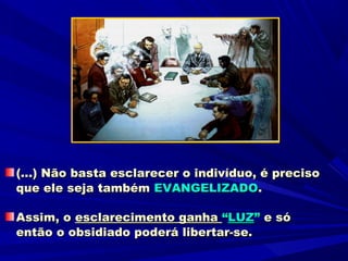 (...) Não basta esclarecer o indivíduo, é preciso
que ele seja também EVANGELIZADO.

Assim, o esclarecimento ganha “LUZ” e só
então o obsidiado poderá libertar-se.
 