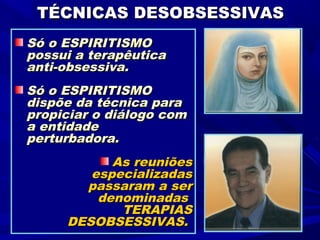 TÉCNICAS DESOBSESSIVAS
Só o ESPIRITISMO
possui a terapêutica
anti-obsessiva.
Só o ESPIRITISMO
dispõe da técnica para
propiciar o diálogo com
a entidade
perturbadora.
           As reuniões
        especializadas
       passaram a ser
         denominadas
            TERAPIAS
     DESOBSESSIVAS.
 