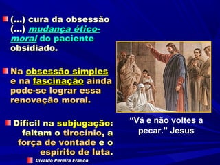 (...) cura da obsessão
(...) mudança ético-
moral do paciente
obsidiado.

Na obsessão simples
e na fascinação ainda
pode-se lograr essa
renovação moral.

Difícil na subjugação:        “Vá e não voltes a
  faltam o tirocínio, a         pecar.” Jesus
 força de vontade e o
       espírito de luta.
     Divaldo Pereira Franco
 