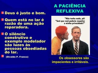 A PACIÊNCIA
Deus é justo e bom.     REFLEXIVA
Quem está no lar é
razão de uma ação
reparadora.
O silêncio
construtivo e
exemplo modelador
são luzes às
pessoas obsediadas
do lar.
(Divaldo P. Franco)
                          Os obsessores são
                      impacientes e irritáveis.
 