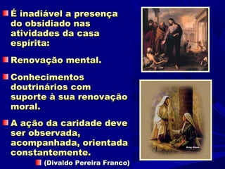 É inadiável a presença
do obsidiado nas
atividades da casa
espírita:
Renovação mental.
Conhecimentos
doutrinários com
suporte à sua renovação
moral.
A ação da caridade deve
ser observada,
acompanhada, orientada
constantemente.
      (Divaldo Pereira Franco)
 