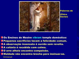 Palavras de
                                        (Chico
                                        Xavier)




Os Ensinos do Mestre vibram templo doméstico:
Pequenos sacrifícios tecem a felicidade comum.
A observação insensata é ouvida sem revolta.
A calúnia é recebida com calma.
O erro alheio encontra compaixão.
Maldade não encontra brecha para insinuar-se.
Emmanuel
 