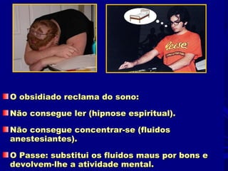 O obsidiado reclama do sono:

Não consegue ler (hipnose espiritual).

Não consegue concentrar-se (fluidos
anestesiantes).

O Passe: substitui os fluidos maus por bons e
devolvem-lhe a atividade mental.
 