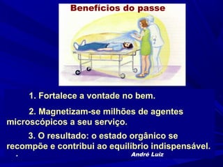 Benefícios do passe




      1. Fortalece a vontade no bem.
     2. Magnetizam-se milhões de agentes
microscópicos a seu serviço.
    3. O resultado: o estado orgânico se
recompõe e contribui ao equilíbrio indispensável.
  .                           André Luiz
 