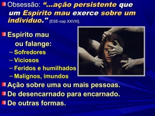 Obsessão: “...ação persistente que
um Espírito mau exerce sobre um
indivíduo." [ESE-cap XXVIII].

Espírito mau
  ou falange:
– Sofredores
– Viciosos
– Feridos e humilhados
– Malignos, imundos
Ação sobre uma ou mais pessoas.
De desencarnado para encarnado.
De outras formas.
 