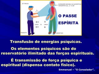 O PASSE
                            ESPÍRITA



    Transfusão de energias psíquicas.
    Os elementos psíquicos são do
reservatório ilimitado das forças espirituais.
     É transmissão de força psíquica e
espiritual (dispensa contato físico).
                            Emmanuel – “O Consolador”.
 
