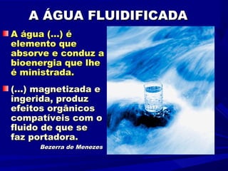 A ÁGUA FLUIDIFICADA
A água (...) é
elemento que
absorve e conduz a
bioenergia que lhe
é ministrada.
(...) magnetizada e
ingerida, produz
efeitos orgânicos
compatíveis com o
fluido de que se
faz portadora.
      Bezerra de Menezes
 