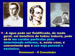 - A água pode ser fluidificada, de modo
geral, em benefício de todos; todavia, pode
sê-lo em caráter particular para
determinado enfermo, e, neste caso, é
conveniente que o uso seja pessoal e
exclusivo.
         Emmanuel – O Consolador
 