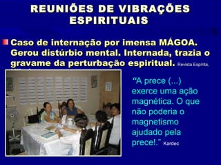 REUNIÕES DE VIBRAÇÕES
               ESPIRITUAIS

Caso de internação por imensa MÁGOA.
Gerou distúrbio mental. Internada, trazia o
gravame da perturbação espiritual. Revista Espírita,
1.863, p. 5

                               “A prece (...)
                               exerce uma ação
                               magnética. O que
                               não poderia o
                               magnetismo
                               ajudado pela
                               prece!.” Kardec
 