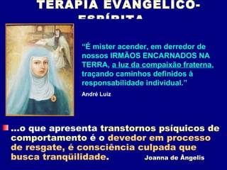 TERAPIA EVANGÉLICO-
         ESPÍRITA

               “É mister acender, em derredor de
               nossos IRMÃOS ENCARNADOS NA
               TERRA, a luz da compaixão fraterna,
               traçando caminhos definidos à
               responsabilidade individual.”
               André Luiz




...o que apresenta transtornos psíquicos de
comportamento é o devedor em processo
de resgate, é consciência culpada que
busca tranqüilidade.        Joanna de Ângelis
 