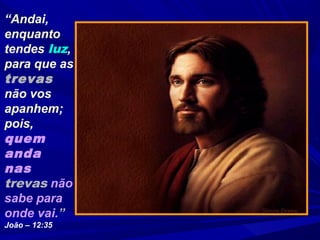 “Andai,
enquanto
tendes luz,
para que as
trevas
não vos
apanhem;
pois,
quem
anda
nas
trevas não
sabe para
onde vai.”
João – 12:35
 