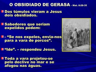 O OBSIDIADO DE GERASA – Mat. 8:28-35
Dos túmulos vieram a Jesus
dois obsidiados.

Sabedores que seriam
expelidos pedem:

- “Se nos expeles, envia-nos
para a vara de porcos”.

“Ide”. – respondeu Jesus.

Toda a vara projetou-se
pelo declive no mar e se
afogou nas águas.
 