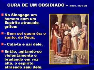 CURA DE UM OBSIDIADO –   Marc. 1:21-28



Na Sinagoga um
homem com um
Espírito atrasado
gritou:
- Bem sei quem és: o
santo, de Deus.
- Cala-te e sai dele.
Então, agitando-se
violentamente e
bradando em voz
alta, o espírito
atrasado saiu dele.
 