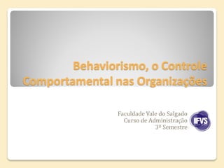 Behaviorismo, o Controle
Comportamental nas Organizações

                Faculdade Vale do Salgado
                  Curso de Administração
                             3º Semestre
 