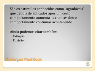    São os estímulos conhecidos como “agradáveis”
    que depois de aplicados após um certo
    comportamento aumenta as chances desse
    comportamento continuar acontecendo.

   Ainda podemos citar também:
    ◦ Extinção;
    ◦ Punição.




Reforços Positivos
 