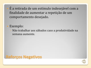    É a retirada de um estímulo indesejável com a
    finalidade de aumentar a repetição de um
    comportamento desejado.

   Exemplo:
    ◦ Não trabalhar aos sábados caso a produtividade na
      semana aumente.




Reforços Negativos
 