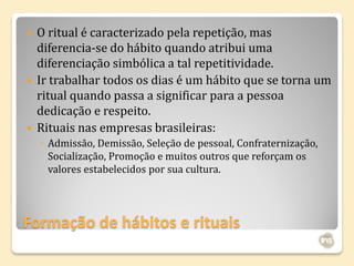    O ritual é caracterizado pela repetição, mas
    diferencia-se do hábito quando atribui uma
    diferenciação simbólica a tal repetitividade.
   Ir trabalhar todos os dias é um hábito que se torna um
    ritual quando passa a significar para a pessoa
    dedicação e respeito.
   Rituais nas empresas brasileiras:
    ◦ Admissão, Demissão, Seleção de pessoal, Confraternização,
      Socialização, Promoção e muitos outros que reforçam os
      valores estabelecidos por sua cultura.




Formação de hábitos e rituais
 