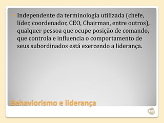   Independente da terminologia utilizada (chefe,
    líder, coordenador, CEO, Chairman, entre outros),
    qualquer pessoa que ocupe posição de comando,
    que controla e influencia o comportamento de
    seus subordinados está exercendo a liderança.




Behaviorismo e liderança
 