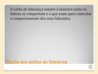    O estilo de liderança remete à maneira como os
    líderes se comportam e o que usam para controlar
    o comportamento dos seus liderados.




Teoria dos estilos de liderança
 