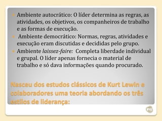    Ambiente autocrático: O líder determina as regras, as
    atividades, os objetivos, os companheiros de trabalho
    e as formas de execução.
    Ambiente democrático: Normas, regras, atividades e
    execução eram discutidas e decididas pelo grupo.
   Ambiente laissez-faire: Completa liberdade individual
    e grupal. O líder apenas fornecia o material de
    trabalho e só dava informações quando procurado.


Nasceu dos estudos clássicos de Kurt Lewin e
colaboradores uma teoria abordando os três
estilos de liderança:
 