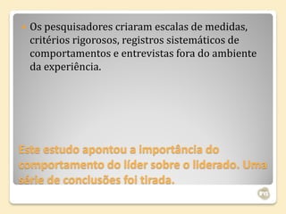    Os pesquisadores criaram escalas de medidas,
    critérios rigorosos, registros sistemáticos de
    comportamentos e entrevistas fora do ambiente
    da experiência.




Este estudo apontou a importância do
comportamento do líder sobre o liderado. Uma
série de conclusões foi tirada.
 