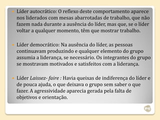   Líder autocrático: O reflexo deste comportamento aparece
    nos liderados com mesas abarrotadas de trabalho, que não
    fazem nada durante a ausência do líder, mas que, se o líder
    voltar a qualquer momento, têm que mostrar trabalho.

   Líder democrático: Na ausência do líder, as pessoas
    continuavam produzindo e qualquer elemento do grupo
    assumia a liderança, se necessário. Os integrantes do grupo
    se mostravam motivados e satisfeitos com a liderança.

   Líder Laissez- faire : Havia queixas de indiferença do líder e
    de pouca ajuda, o que deixava o grupo sem saber o que
    fazer. A agressividade aparecia gerada pela falta de
    objetivos e orientação.
 