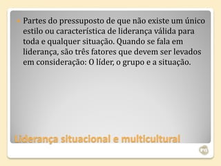    Partes do pressuposto de que não existe um único
    estilo ou característica de liderança válida para
    toda e qualquer situação. Quando se fala em
    liderança, são três fatores que devem ser levados
    em consideração: O líder, o grupo e a situação.




Liderança situacional e multicultural
 