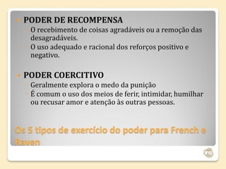    PODER DE RECOMPENSA
    ◦ O recebimento de coisas agradáveis ou a remoção das
      desagradáveis.
    ◦ O uso adequado e racional dos reforços positivo e
      negativo.

   PODER COERCITIVO
    ◦ Geralmente explora o medo da punição
    ◦ É comum o uso dos meios de ferir, intimidar, humilhar
      ou recusar amor e atenção às outras pessoas.


Os 5 tipos de exercício do poder para French e
Raven
 