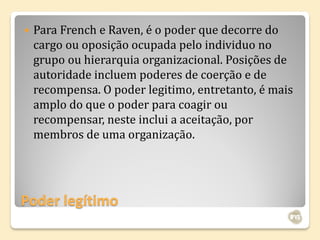    Para French e Raven, é o poder que decorre do
    cargo ou oposição ocupada pelo individuo no
    grupo ou hierarquia organizacional. Posições de
    autoridade incluem poderes de coerção e de
    recompensa. O poder legitimo, entretanto, é mais
    amplo do que o poder para coagir ou
    recompensar, neste inclui a aceitação, por
    membros de uma organização.




Poder legítimo
 
