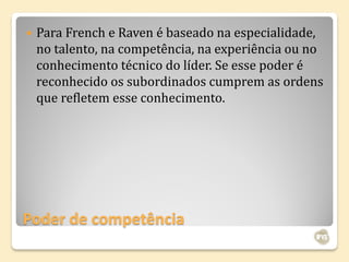    Para French e Raven é baseado na especialidade,
    no talento, na competência, na experiência ou no
    conhecimento técnico do líder. Se esse poder é
    reconhecido os subordinados cumprem as ordens
    que refletem esse conhecimento.




Poder de competência
 