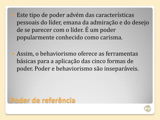    Este tipo de poder advém das características
    pessoais do líder, emana da admiração e do desejo
    de se parecer com o líder. É um poder
    popularmente conhecido como carisma.

   Assim, o behaviorismo oferece as ferramentas
    básicas para a aplicação das cinco formas de
    poder. Poder e behaviorismo são inseparáveis.




Poder de referência
 