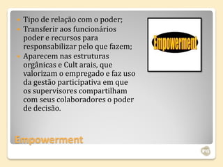    Tipo de relação com o poder;
   Transferir aos funcionários
    poder e recursos para
    responsabilizar pelo que fazem;
   Aparecem nas estruturas
    orgânicas e Cult arais, que
    valorizam o empregado e faz uso
    da gestão participativa em que
    os supervisores compartilham
    com seus colaboradores o poder
    de decisão.



Empowerment
 