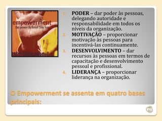 1.   PODER – dar poder às pessoas,
                    delegando autoridade e
                    responsabilidade em todos os
                    níveis da organização.
               2.   MOTIVAÇÃO – proporcionar
                    motivação às pessoas para
                    incentivá-las continuamente.
               3.   DESENVOLVIMENTO – dar
                    recursos às pessoas em termos de
                    capacitação e desenvolvimento
                    pessoal e profissional.
               4.   LIDERANÇA – proporcionar
                    liderança na organização.


O Empowerment se assenta em quatro bases
principais:
 