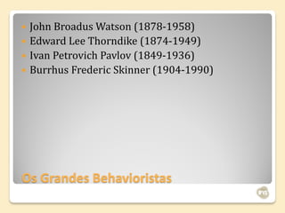  John Broadus Watson (1878-1958)
 Edward Lee Thorndike (1874-1949)
 Ivan Petrovich Pavlov (1849-1936)
 Burrhus Frederic Skinner (1904-1990)




Os Grandes Behavioristas
 