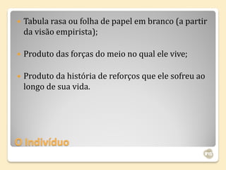    Tabula rasa ou folha de papel em branco (a partir
    da visão empirista);

   Produto das forças do meio no qual ele vive;

   Produto da história de reforços que ele sofreu ao
    longo de sua vida.




O Indivíduo
 
