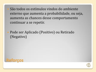    São todos os estímulos vindos do ambiente
    externo que aumenta a probabilidade, ou seja,
    aumenta as chances desse comportamento
    continuar a se repetir.

   Pode ser Aplicado (Positivo) ou Retirado
    (Negativo)




Reforços
 