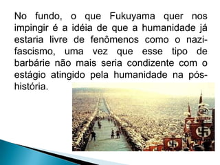 No fundo, o que Fukuyama quer nos
impingir é a idéia de que a humanidade já
estaria livre de fenômenos como o nazi-
fascismo, uma vez que esse tipo de
barbárie não mais seria condizente com o
estágio atingido pela humanidade na pós-
história.
 