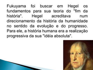 Fukuyama foi buscar em Hegel os
fundamentos para sua teoria do "fim da
história".    Hegel      acreditava     num
direcionamento da história da humanidade
no sentido da evolução e do progresso.
Para ele, a história humana era a realização
progressiva da sua "idéia absoluta".
 