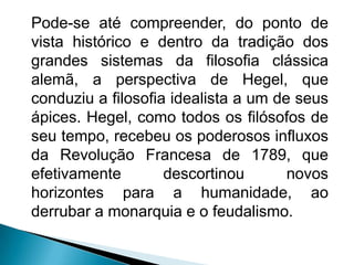 Pode-se até compreender, do ponto de
vista histórico e dentro da tradição dos
grandes sistemas da filosofia clássica
alemã, a perspectiva de Hegel, que
conduziu a filosofia idealista a um de seus
ápices. Hegel, como todos os filósofos de
seu tempo, recebeu os poderosos influxos
da Revolução Francesa de 1789, que
efetivamente        descortinou       novos
horizontes para a humanidade, ao
derrubar a monarquia e o feudalismo.
 