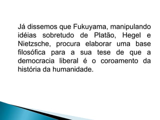 Já dissemos que Fukuyama, manipulando
idéias sobretudo de Platão, Hegel e
Nietzsche, procura elaborar uma base
filosófica para a sua tese de que a
democracia liberal é o coroamento da
história da humanidade.
 