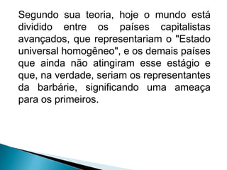 Segundo sua teoria, hoje o mundo está
dividido entre os países capitalistas
avançados, que representariam o "Estado
universal homogêneo", e os demais países
que ainda não atingiram esse estágio e
que, na verdade, seriam os representantes
da barbárie, significando uma ameaça
para os primeiros.
 