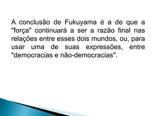 A conclusão de Fukuyama é a de que a
"força" continuará a ser a razão final nas
relações entre esses dois mundos, ou, para
usar uma de suas expressões, entre
"democracias e não-democracias".
 